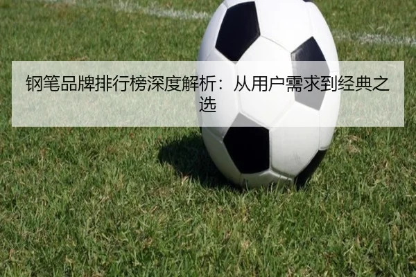 钢笔品牌排行榜深度解析：从用户需求到经典之选